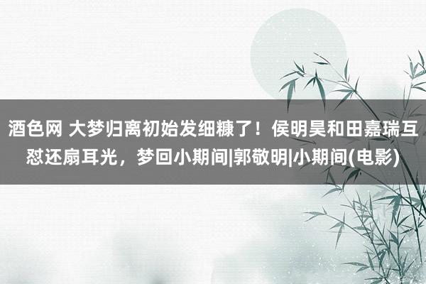 酒色网 大梦归离初始发细糠了！侯明昊和田嘉瑞互怼还扇耳光，梦回小期间|郭敬明|小期间(电影)