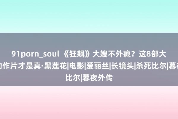 91porn_soul 《狂飙》大嫂不外瘾？这8部大女主动作片才是真·黑莲花|电影|爱丽丝|长镜头|杀死比尔|暮夜外传