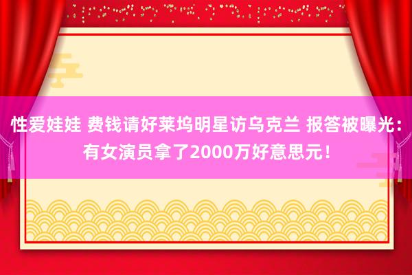 性爱娃娃 费钱请好莱坞明星访乌克兰 报答被曝光：有女演员拿了2000万好意思元！