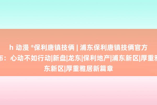 h 动漫 ®保利唐镇技俩 | 浦东保利唐镇技俩官方售楼处发布：心动不如行动|新盘|龙东|保利地产|浦东新区|厚重雅居新篇章